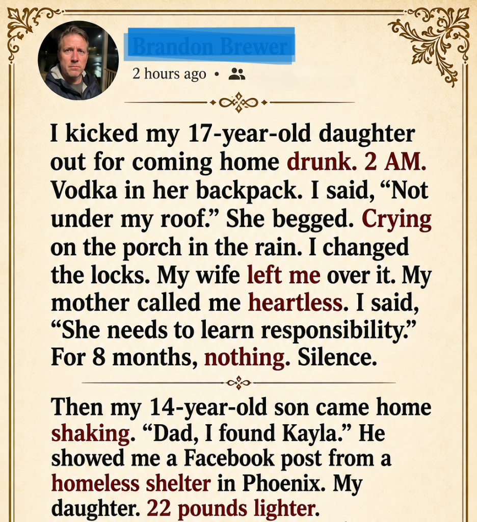 I kicked my 17-year-old daughter out for coming home drunk. 2 AM. Vodka in her backpack. I said, “Not under my roof.” She begged. Crying on the porch in the rain. I changed the locks. My wife left me over it. My mother called me heartless. I said, “She needs to learn responsibility.” For 8 months, nothing. Silence.